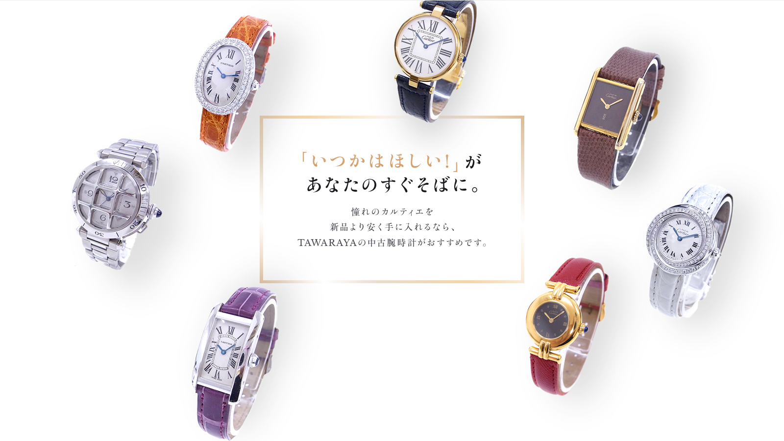 「いつかはほしい！」があなたのすぐそばに。憧れのカルティエを新品より安く手に入れるなら、TAWARAYAの中古腕時計がおすすめです。